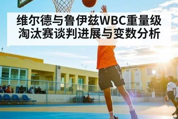 维尔德与鲁伊兹WBC重量级淘汰赛谈判进展与变数分析